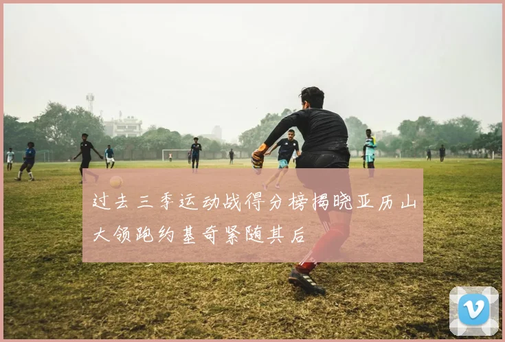过去三季运动战得分榜揭晓亚历山大领跑约基奇紧随其后