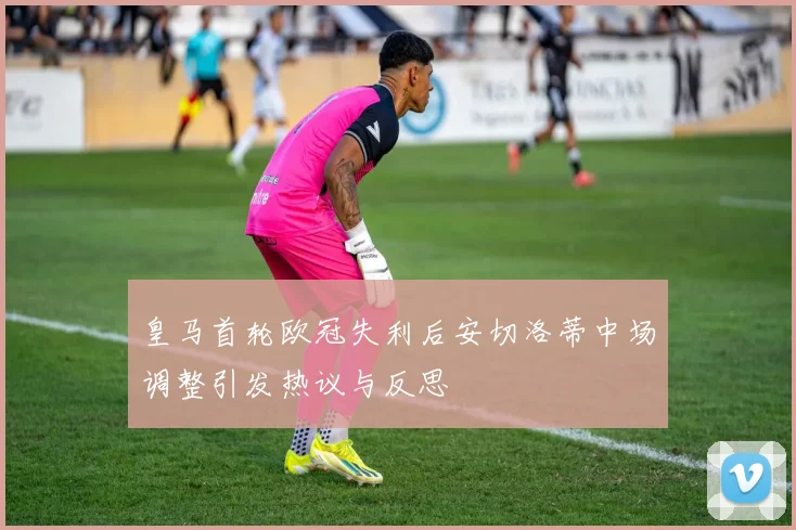 皇马首轮欧冠失利后安切洛蒂中场调整引发热议与反思