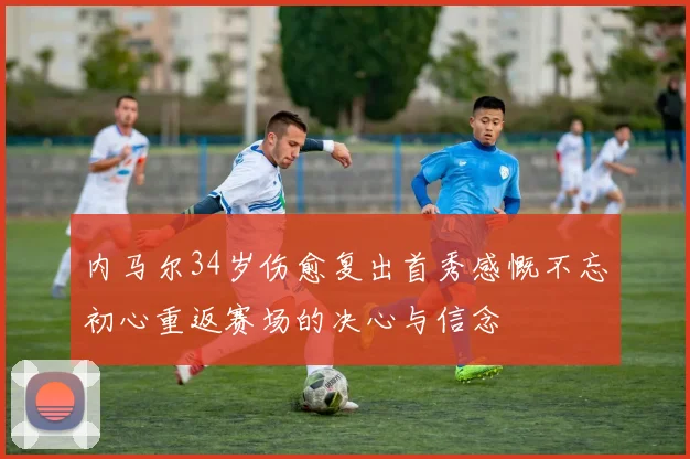 内马尔34岁伤愈复出首秀感慨不忘初心重返赛场的决心与信念