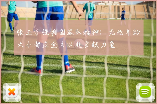 张玉宁强调国家队精神：无论年龄大小都应全力以赴贡献力量