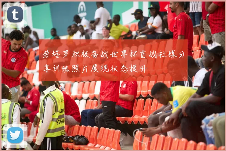 劳塔罗积极备战世界杯首战社媒分享训练照片展现状态提升