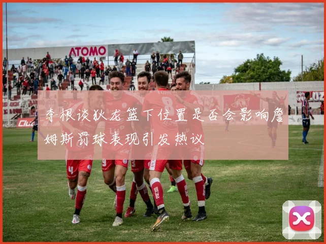 李根谈狄龙篮下位置是否会影响詹姆斯罚球表现引发热议