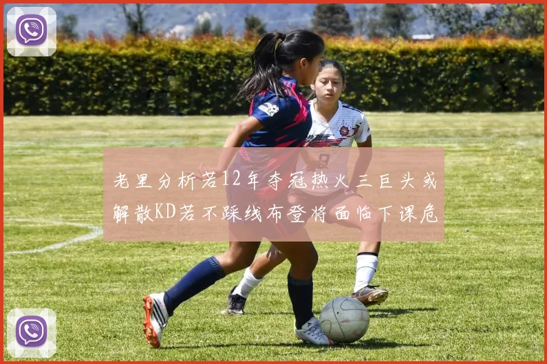 老里分析若12年夺冠热火三巨头或解散KD若不踩线布登将面临下课危机
