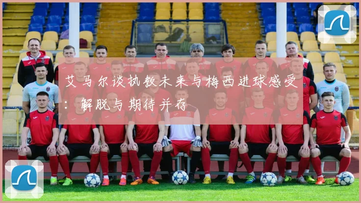 艾马尔谈执教未来与梅西进球感受：解脱与期待并存