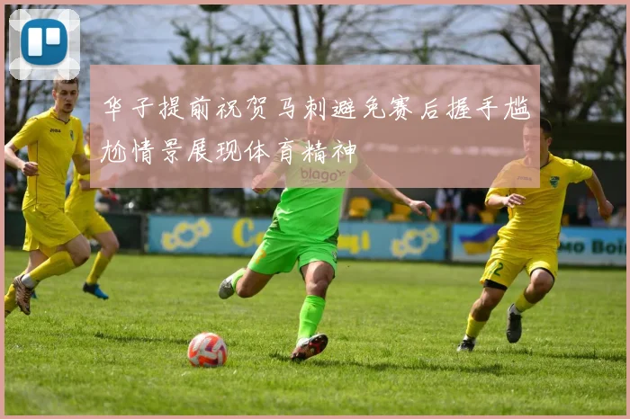 华子提前祝贺马刺避免赛后握手尴尬情景展现体育精神