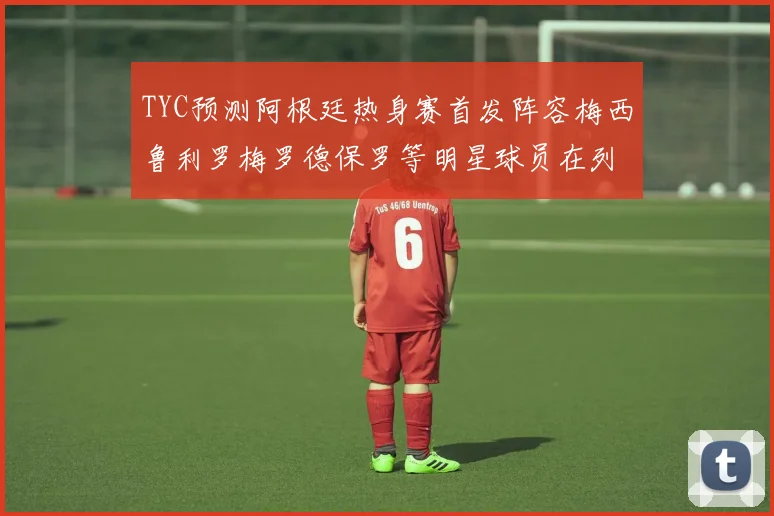 TYC预测阿根廷热身赛首发阵容梅西鲁利罗梅罗德保罗等明星球员在列