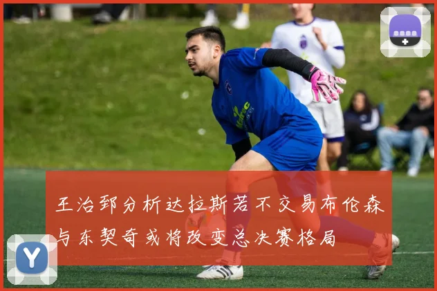 王治郅分析达拉斯若不交易布伦森与东契奇或将改变总决赛格局