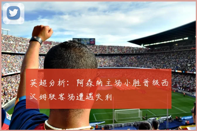 英超分析：阿森纳主场小胜晋级西汉姆联客场遭遇失利