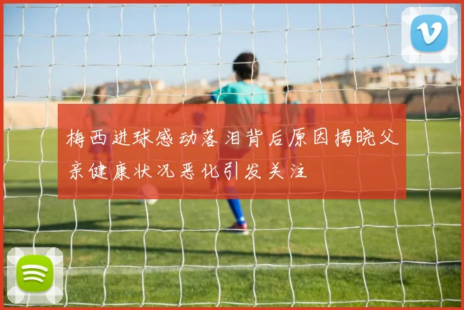 梅西进球感动落泪背后原因揭晓父亲健康状况恶化引发关注