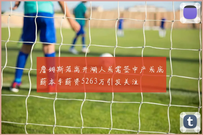 詹姆斯若离开湖人或需签中产或底薪本季薪资5263万引发关注